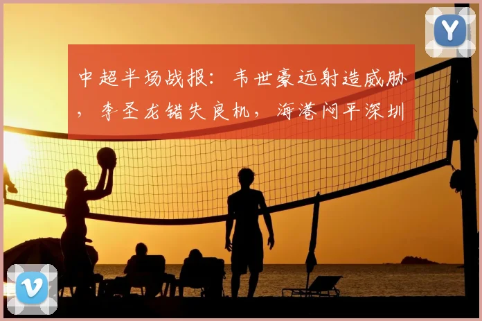中超半场战报：韦世豪远射造威胁，李圣龙错失良机，海港闷平深圳新鹏城，2026赛季中超观赛指南