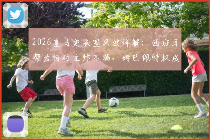 2026皇马更衣室风波详解：西班牙帮为何对主帅不满，姆巴佩特权成争议焦点