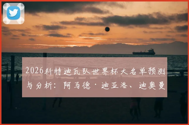2026科特迪瓦队世界杯大名单预测与分析：阿马德·迪亚洛、迪奥曼德领衔，完整名单及主力阵容前瞻