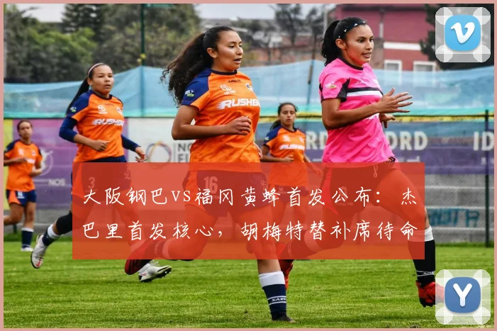 大阪钢巴vs福冈黄蜂首发公布：杰巴里首发核心，胡梅特替补席待命，附双方阵容分析及观赛指南