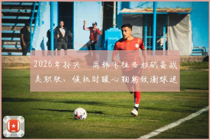 2026年孙兴慜离韩飞往洛杉矶备战美职联，候机时暖心鞠躬致谢球迷引发关注