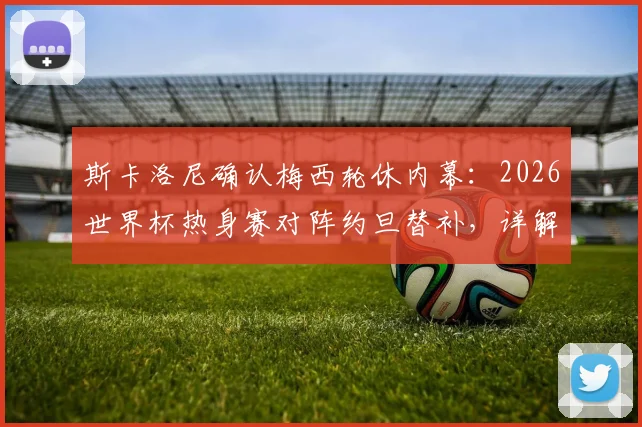 斯卡洛尼确认梅西轮休内幕：2026世界杯热身赛对阵约旦替补，详解阿根廷队长战术调整与球队布局