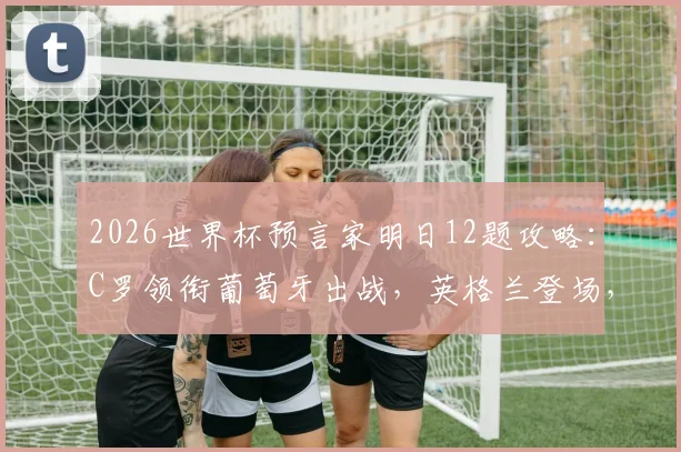 2026世界杯预言家明日12题攻略：C罗领衔葡萄牙出战，英格兰登场，附答题答案预测及获胜技巧