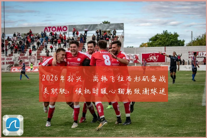 2026年孙兴慜离韩飞往洛杉矶备战美职联，候机时暖心鞠躬致谢球迷引发关注