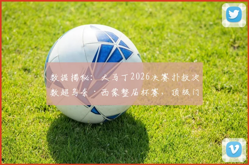 数据揭秘：大马丁2026决赛扑救次数超乌奈·西蒙整届杯赛，顶级门将的决赛价值有多大？