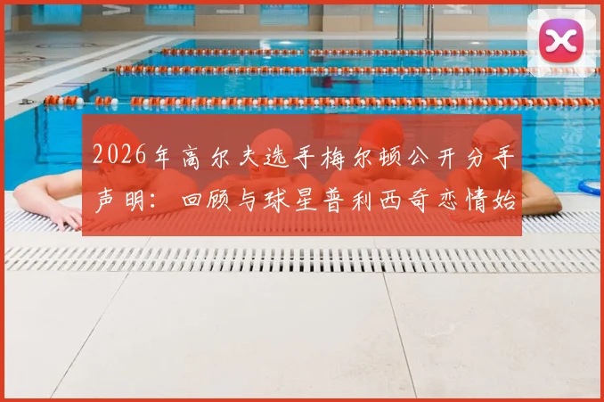2026年高尔夫选手梅尔顿公开分手声明：回顾与球星普利西奇恋情始末及分手后个人感受