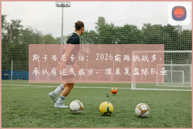 斯卡洛尼专访：2026前路挑战多，承认有运气成分，深度复盘球队亟待改进的三大关键点