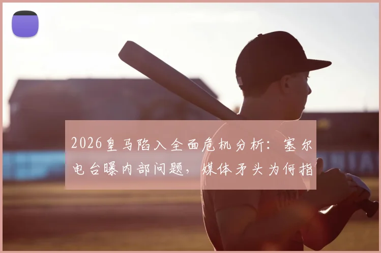 2026皇马陷入全面危机分析：塞尔电台曝内部问题，媒体矛头为何指向老佛爷？