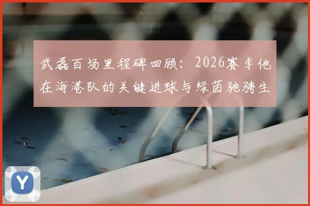 武磊百场里程碑回顾:2026赛季他在海港队的关键进球与绿茵驰骋生涯盘点