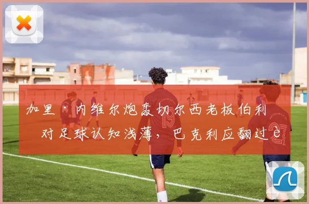 加里·内维尔炮轰切尔西老板伯利：对足球认知浅薄，巴克利应翻过蓝军篇章