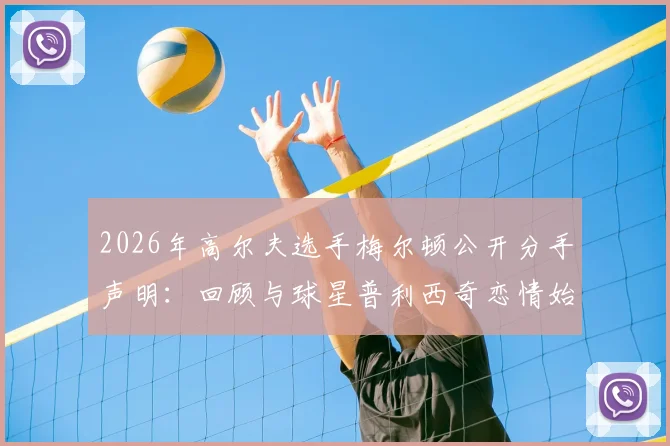 2026年高尔夫选手梅尔顿公开分手声明：回顾与球星普利西奇恋情始末及分手后个人感受