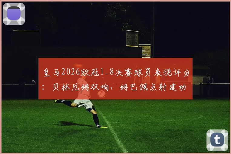 皇马2026欧冠1_8决赛球员表现评分：贝林厄姆双响，姆巴佩点射建功，三人合造5球
