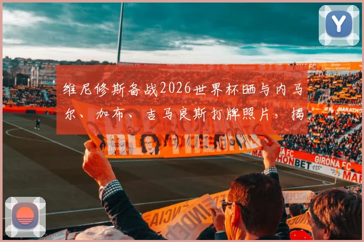 维尼修斯备战2026世界杯晒与内马尔、加布、吉马良斯打牌照片，揭秘巴西队球员私下真实关系与休闲生活